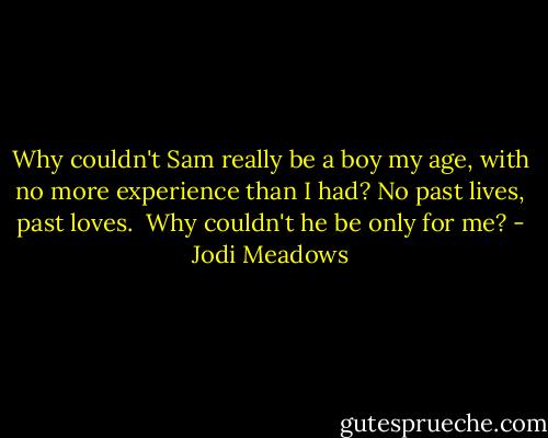 Why couldn't Sam really be a boy my age, with no more experience than I had? No past lives, past loves.<br /><br />Why couldn't he be only for me? - Jodi Meadows
