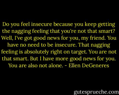 Do you feel insecure because you keep getting the nagging feeling that you're not that smart? Well, I've got good news for you, my friend. You have no need to be insecure. That nagging feeling is absolutely right on target. You are not that smart. But I have more good news for you. You are also not alone. - Ellen DeGeneres