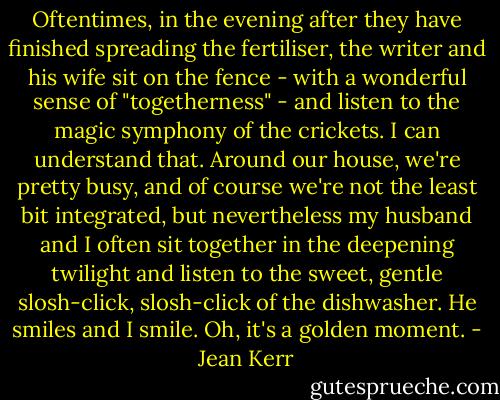Oftentimes, in the evening after they have finished spreading the fertiliser, the writer and his wife sit on the fence - with a wonderful sense of "togetherness" - and listen to the magic symphony of the crickets. I can understand that. Around our house, we're pretty busy, and of course we're not the least bit integrated, but nevertheless my husband and I often sit together in the deepening twilight and listen to the sweet, gentle slosh-click, slosh-click of the dishwasher. He smiles and I smile. Oh, it's a golden moment. - Jean Kerr