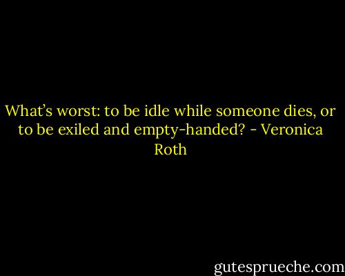 What’s worst: to be idle while someone dies, or to be exiled and empty-handed? - Veronica Roth