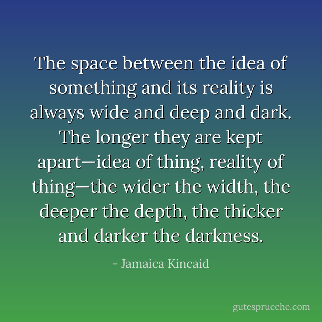 The space between the idea of something and its reality is always wide and deep and dark. The longer they are kept apart—idea of thing, reality of thing—the wider the width, the deeper the depth, the thicker and darker the darkness. - Jamaica Kincaid