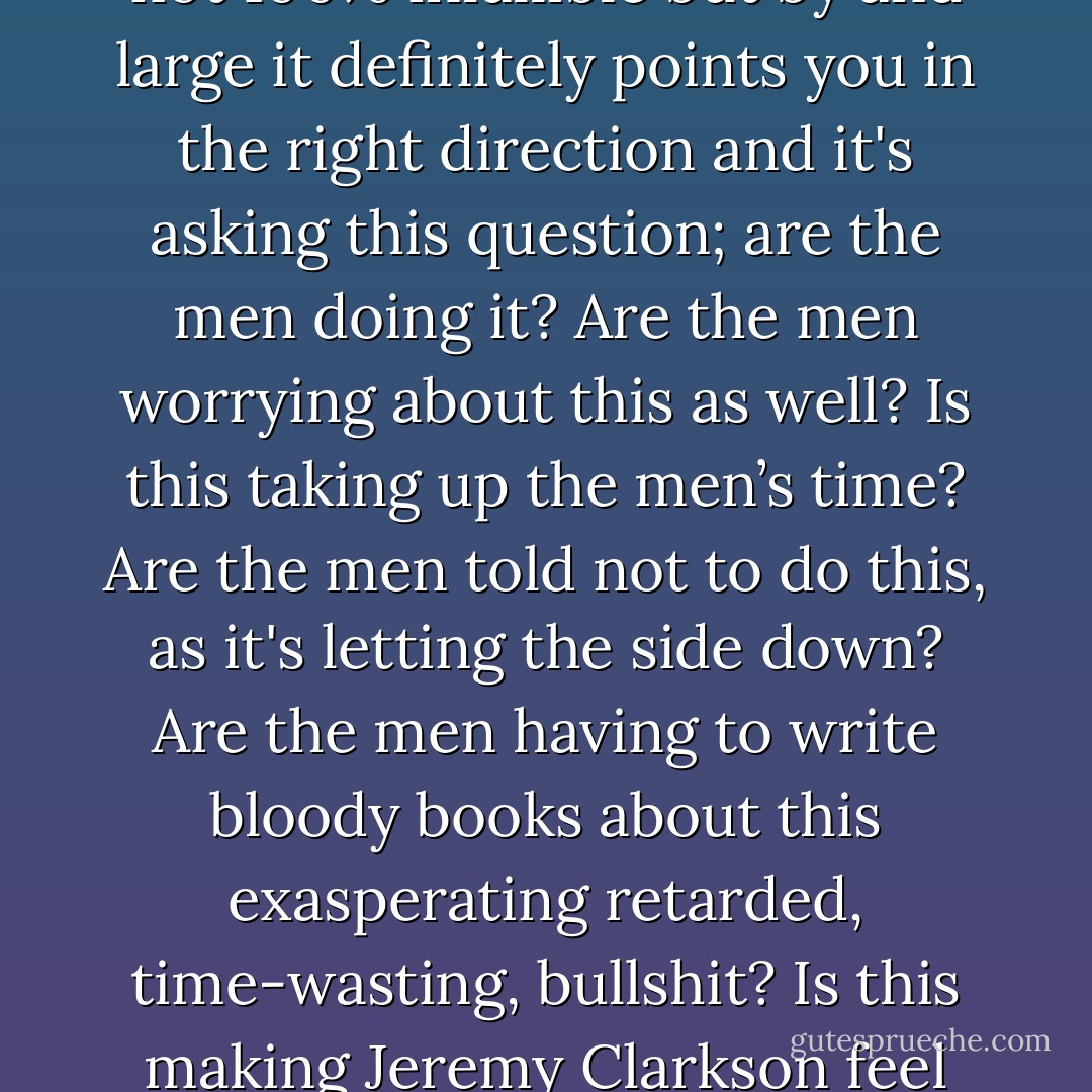 I have a rule of thumb that allows me to judge, when times is pressing and one needs to make a snap judgment, whether or not some sexist bullshit is afoot. Obviously, it’s not 100% infallible but by and large it definitely points you in the right direction and it's asking this question; are the men doing it? Are the men worrying about this as well? Is this taking up the men’s time? Are the men told not to do this, as it's letting the side down? Are the men having to write bloody books about this exasperating retarded, time-wasting, bullshit? Is this making Jeremy Clarkson feel insecure?<br /><br />Almost always the answer is no. The boys are not being told they have to be a certain way, they are just getting on with stuff. - Caitlin Moran