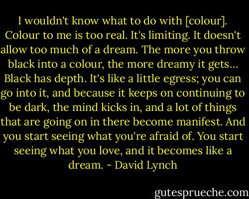 I wouldn't know what to do with [colour]. Colour to me is too real. It's limiting. It doesn't allow too much of a dream. The more you throw black into a colour, the more dreamy it gets… Black has depth. It's like a little egress; you can go into it, and because it keeps on continuing to be dark, the mind kicks in, and a lot of things that are going on in there become manifest. And you start seeing what you're afraid of. You start seeing what you love, and it becomes like a dream. - David Lynch