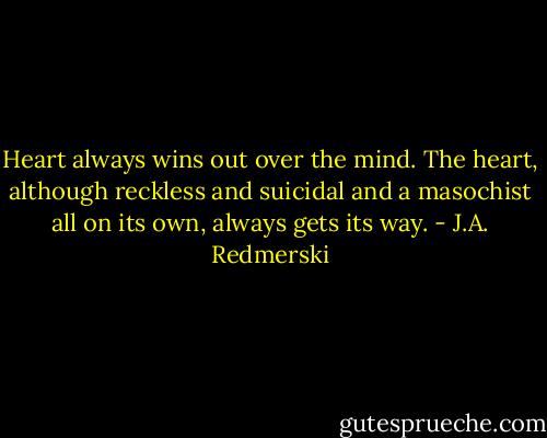 Heart always wins out over the mind. The heart, although reckless and suicidal and a masochist all on its own, always gets its way. - J.A. Redmerski