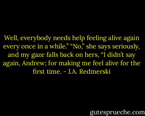 Well, everybody needs help feeling alive again every once in a while.” “No,” she says seriously, and my gaze falls back on hers, “I didn’t say again, Andrew; for making me feel alive for the first time. - J.A. Redmerski