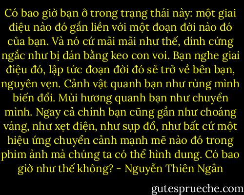 Có bao giờ bạn ở trong trạng thái này: một giai điệu nào đó gắn liền với một đoạn đời nào đó của bạn. Và nó cứ mãi mãi như thế, dính cứng ngắc như bị dán bằng keo con voi. Bạn nghe giai điệu đó, lập tức đoạn đời đó sẽ trở về bên bạn, nguyên vẹn. Cảnh vật quanh bạn như rùng mình biến đổi. Mùi hương quanh bạn như chuyển mình. Ngay cả chính bạn cũng gần như choáng váng, như xẹt điện, như sụp đổ, như bất cứ một hiệu ứng chuyển cảnh mạnh mẽ nào đó trong phim ảnh mà chúng ta có thể hình dung. Có bao giờ như thế không? - Nguyễn Thiên Ngân