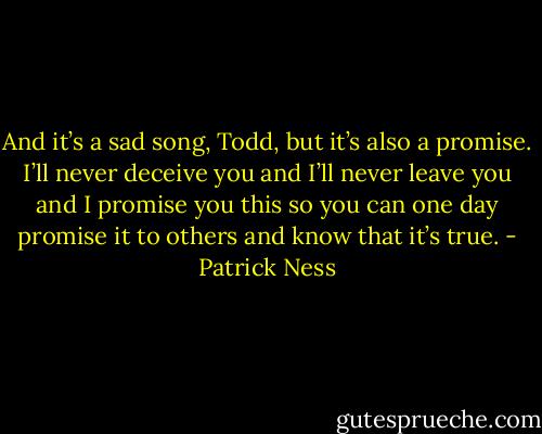 And it’s a sad song, Todd, but it’s also a promise. I’ll never deceive you and I’ll never leave you and I promise you this so you can one day promise it to others and know that it’s true. - Patrick Ness