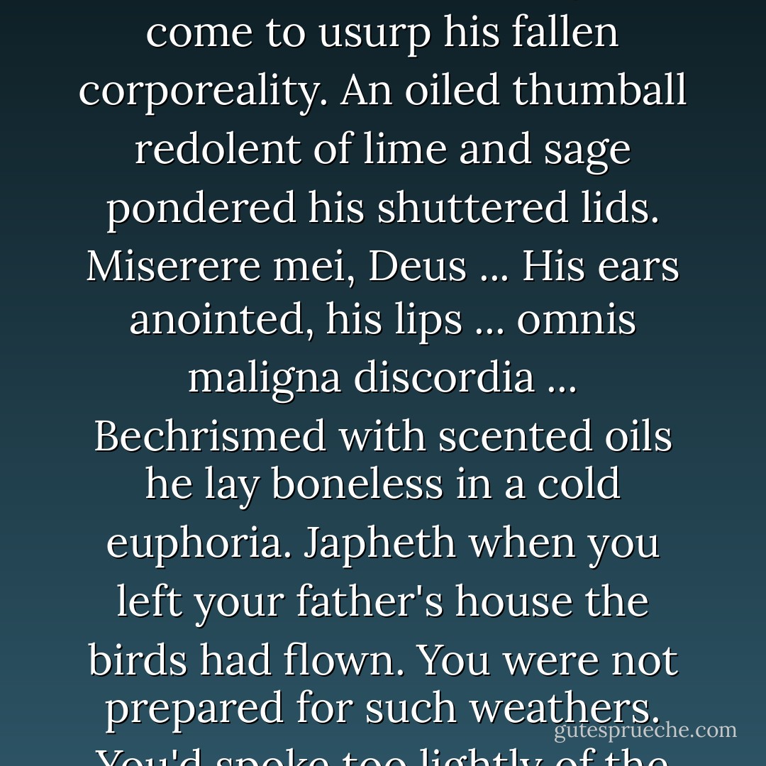 Suttree surfaced from these fevered deeps to hear a maudlin voice chant latin by his bedside, what medieval ghost come to usurp his fallen corporeality. An oiled thumball redolent of lime and sage pondered his shuttered lids.<br />Miserere mei, Deus ...<br />His ears anointed, his lips ... omnis maligna discordia ... Bechrismed with scented oils he lay boneless in a cold euphoria. Japheth when you left your father's house the birds had flown. You were not prepared for such weathers. You'd spoke too lightly of the winter in your father's heart. We saw you in the streets. Sad. - Cormac McCarthy