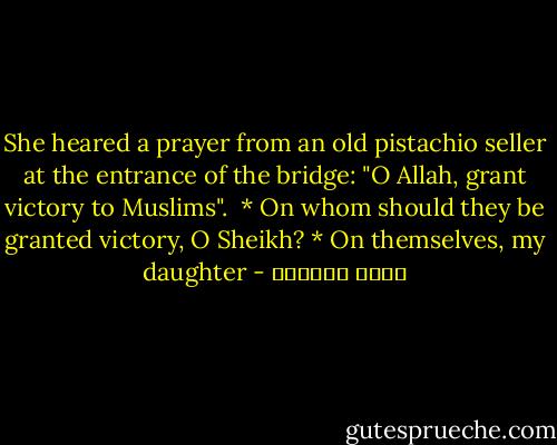 She heared a prayer from an old pistachio seller at the entrance of the bridge: "O Allah, grant victory to Muslims".<br /><br />* On whom should they be granted victory, O Sheikh?<br />* On themselves, my daughter - محمد العدوي