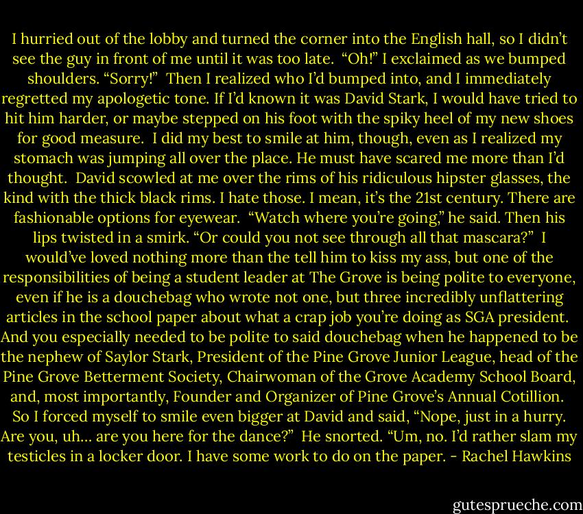 I hurried out of the lobby and turned the corner into the English hall, so I didn’t see the guy in front of me until it was too late.<br /><br />“Oh!” I exclaimed as we bumped shoulders. “Sorry!”<br /><br />Then I realized who I’d bumped into, and I immediately regretted my apologetic tone. If I’d known it was David Stark, I would have tried to hit him harder, or maybe stepped on his foot with the spiky heel of my new shoes for good measure.<br /><br />I did my best to smile at him, though, even as I realized my stomach was jumping all over the place. He must have scared me more than I’d thought.<br /><br />David scowled at me over the rims of his ridiculous hipster glasses, the kind with the thick black rims. I hate those. I mean, it’s the 21st century. There are fashionable options for eyewear.<br /><br />“Watch where you’re going,” he said. Then his lips twisted in a smirk. “Or could you not see through all that mascara?”<br /><br />I would’ve loved nothing more than the tell him to kiss my ass, but one of the responsibilities of being a student leader at The Grove is being polite to everyone, even if he is a douchebag who wrote not one, but three incredibly unflattering articles in the school paper about what a crap job you’re doing as SGA president.<br /><br />And you especially needed to be polite to said douchebag when he happened to be the nephew of Saylor Stark, President of the Pine Grove Junior League, head of the Pine Grove Betterment Society, Chairwoman of the Grove Academy School Board, and, most importantly, Founder and Organizer of Pine Grove’s Annual Cotillion.<br /><br />So I forced myself to smile even bigger at David and said, “Nope, just in a hurry. Are you, uh… are you here for the dance?”<br /><br />He snorted. “Um, no. I’d rather slam my testicles in a locker door. I have some work to do on the paper. - Rachel Hawkins