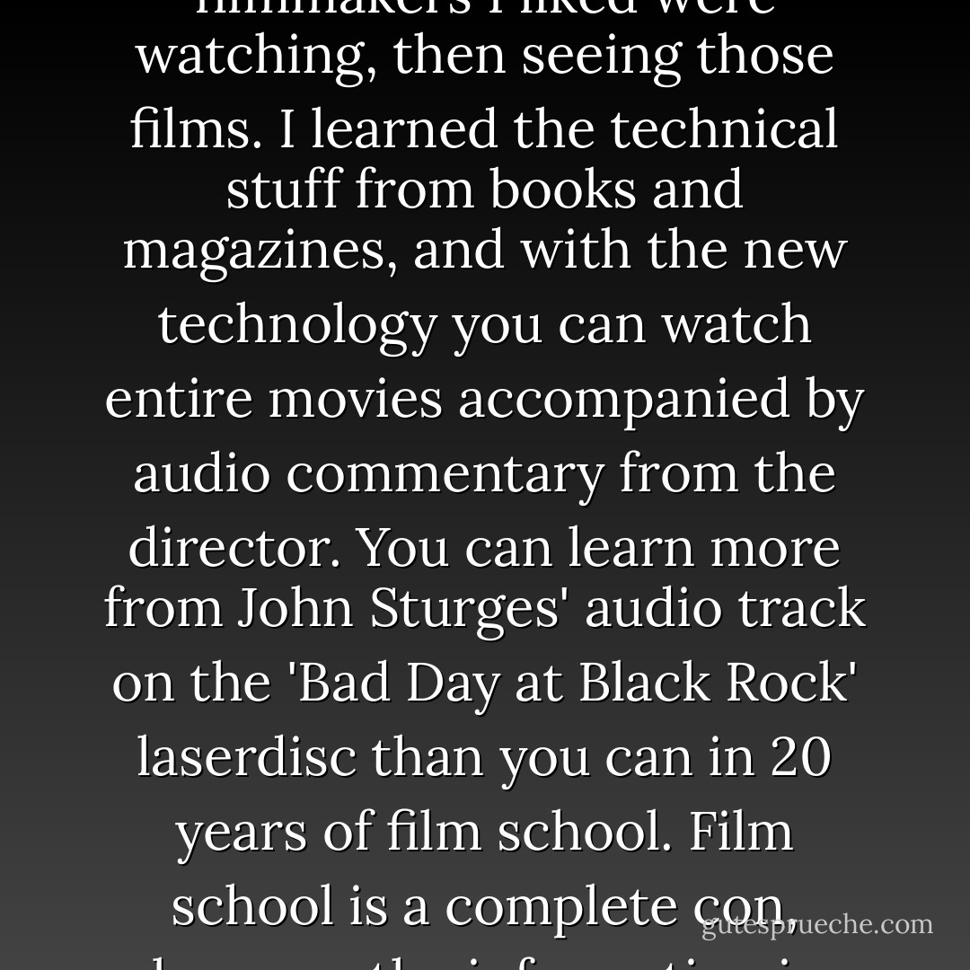 My filmmaking education consisted of finding out what filmmakers I liked were watching, then seeing those films. I learned the technical stuff from books and magazines, and with the new technology you can watch entire movies accompanied by audio commentary from the director. You can learn more from John Sturges' audio track on the 'Bad Day at Black Rock' laserdisc than you can in 20 years of film school. Film school is a complete con, because the information is there if you want it. - Paul Thomas Anderson
