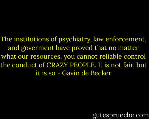 The institutions of psychiatry, law enforcement, and goverment have proved that no matter what our resources, you cannot reliable control the conduct of CRAZY PEOPLE. It is not fair, but it is so - Gavin de Becker