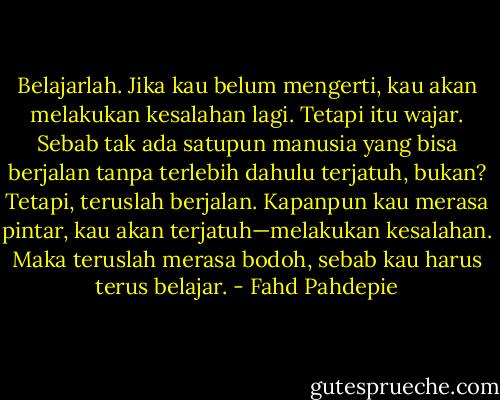 Belajarlah. Jika kau belum mengerti, kau akan melakukan kesalahan lagi. Tetapi itu wajar. Sebab tak ada satupun manusia yang bisa berjalan tanpa terlebih dahulu terjatuh, bukan? Tetapi, teruslah berjalan. Kapanpun kau merasa pintar, kau akan terjatuh—melakukan kesalahan. Maka teruslah merasa bodoh, sebab kau harus terus belajar. - Fahd Pahdepie