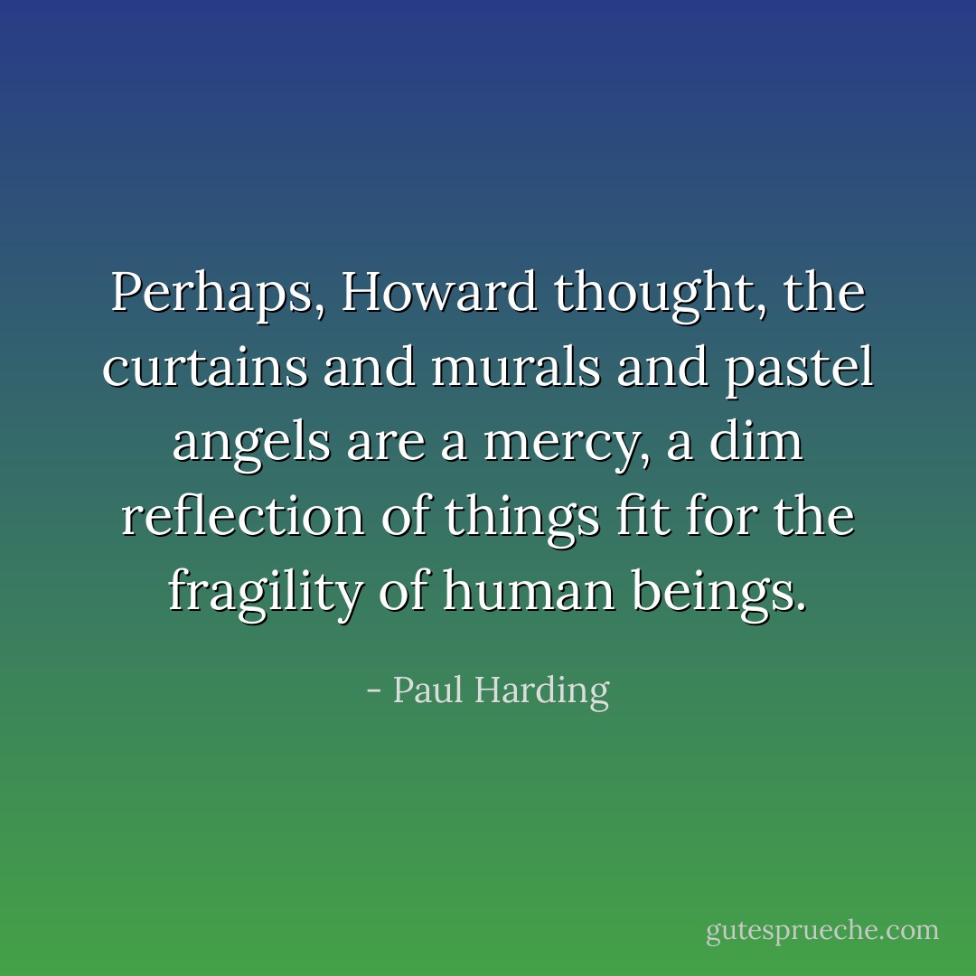 Perhaps, Howard thought, the curtains and murals and pastel angels are a mercy, a dim reflection of things fit for the fragility of human beings. - Paul Harding