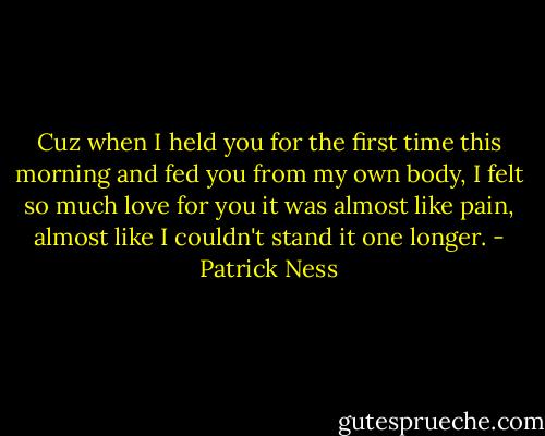 Cuz when I held you for the first time this morning and fed you from my own body, I felt so much love for you it was almost like pain, almost like I couldn't stand it one longer. - Patrick Ness