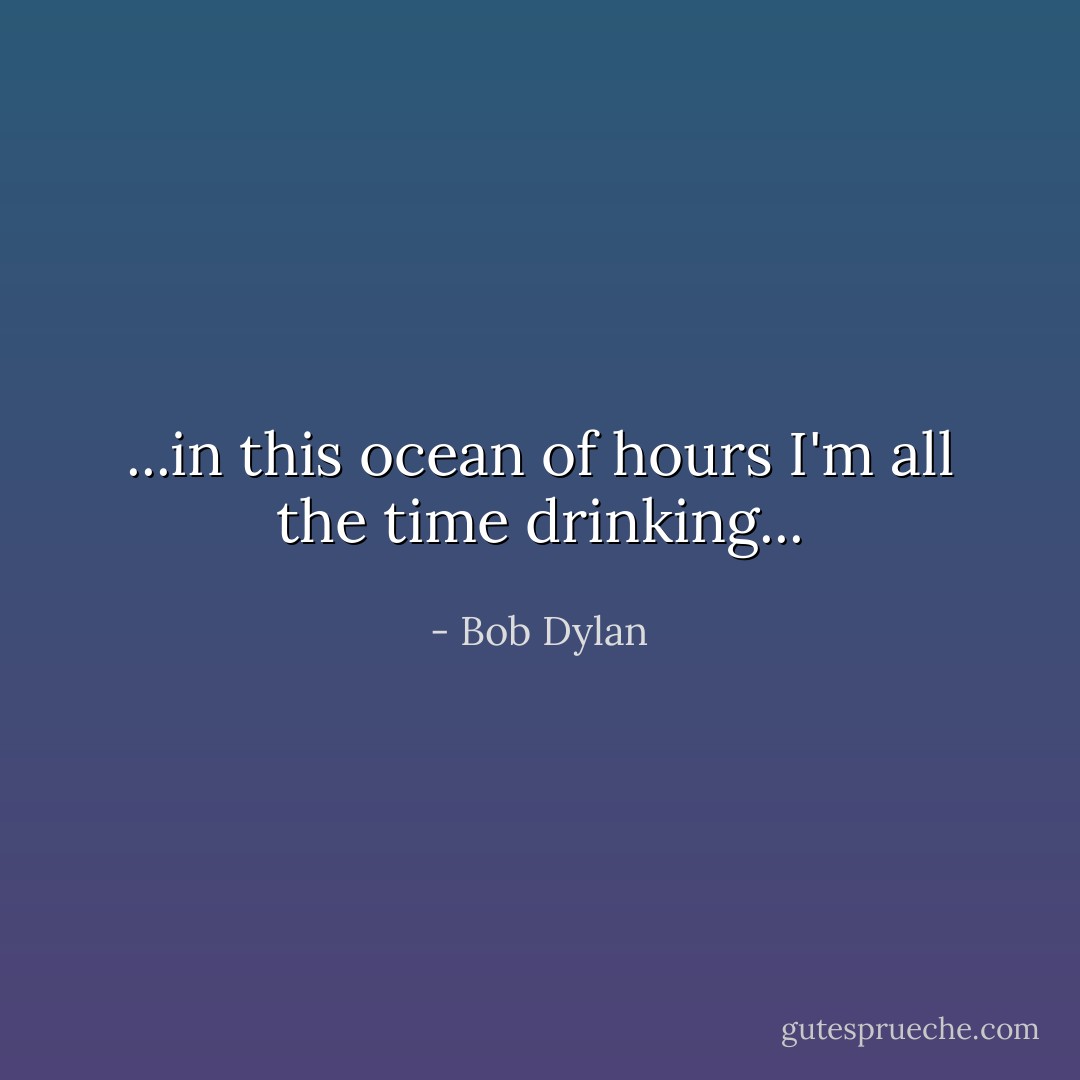 ...in this ocean of hours I'm all the time drinking... - Bob Dylan