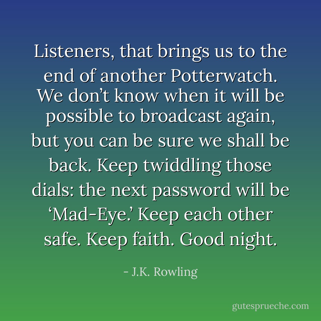 Listeners, that brings us to the end of another Potterwatch. We don’t know when it will be possible to broadcast again, but you can be sure we shall be back. Keep twiddling those dials: the next password will be ‘Mad-Eye.’ Keep each other safe. Keep faith. Good night. - J.K. Rowling