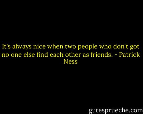 It's always nice when two people who don't got no one else find each other as friends. - Patrick Ness