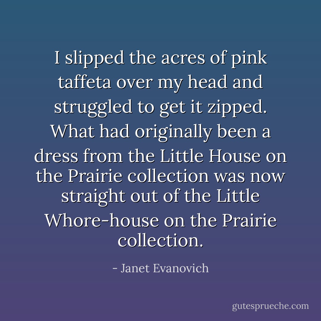I slipped the acres of pink taffeta over my head and struggled to get it zipped. What had originally been a dress from the Little House on the Prairie collection was now straight out of the Little Whore-house on the Prairie collection. - Janet Evanovich