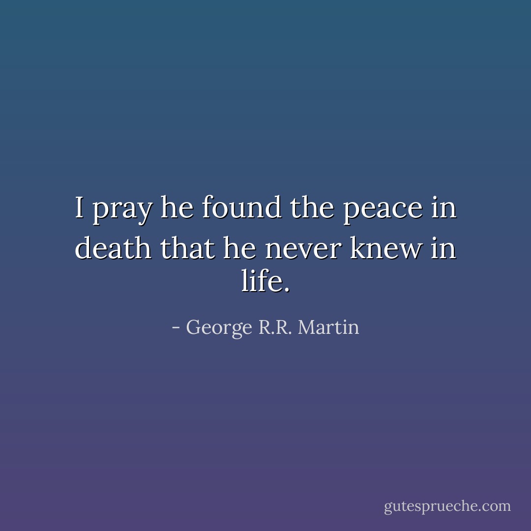 I pray he found the peace in death that he never knew in life. - George R.R. Martin