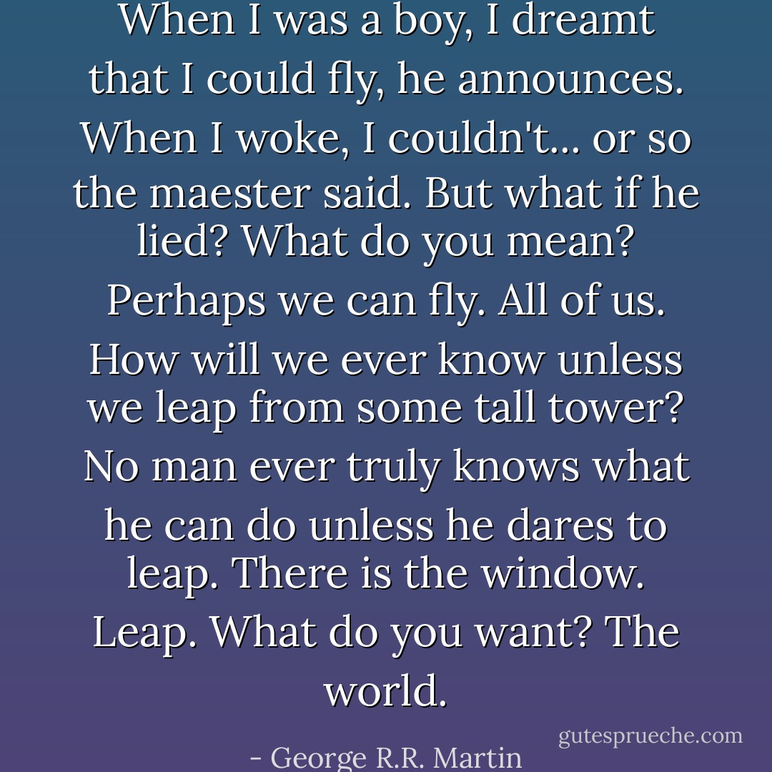 When I was a boy, I dreamt that I could fly, he announces. When I woke, I couldn't... or so the maester said. But what if he lied?<br />What do you mean?<br />Perhaps we can fly. All of us. How will we ever know unless we leap from some tall tower? No man ever truly knows what he can do unless he dares to leap.<br />There is the window. Leap. What do you want?<br />The world. - George R.R. Martin