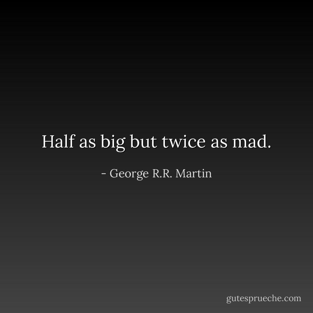 Half as big but twice as mad. - George R.R. Martin
