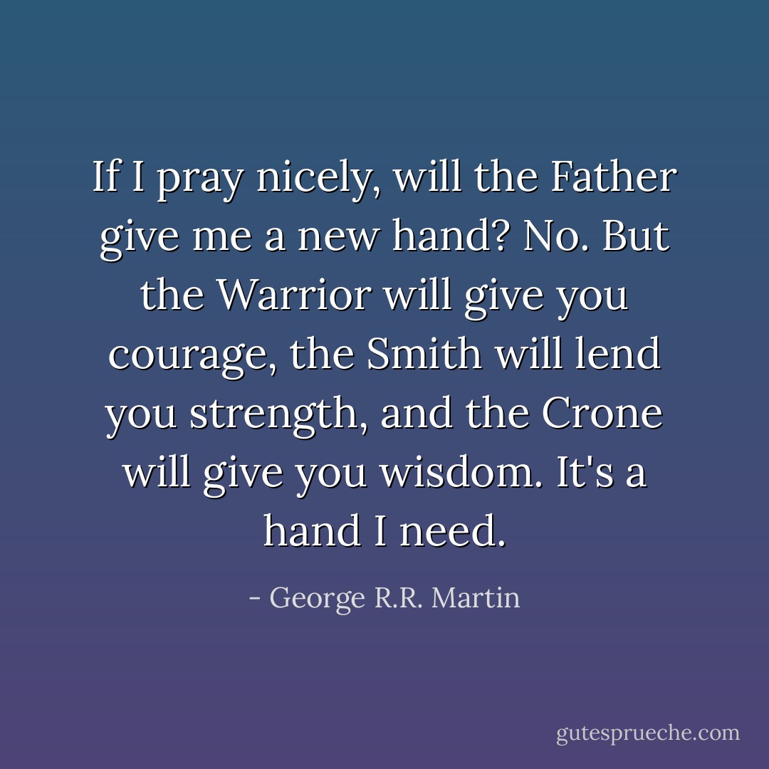 If I pray nicely, will the Father give me a new hand?<br />No. But the Warrior will give you courage, the Smith will lend you strength, and the Crone will give you wisdom.<br />It's a hand I need. - George R.R. Martin