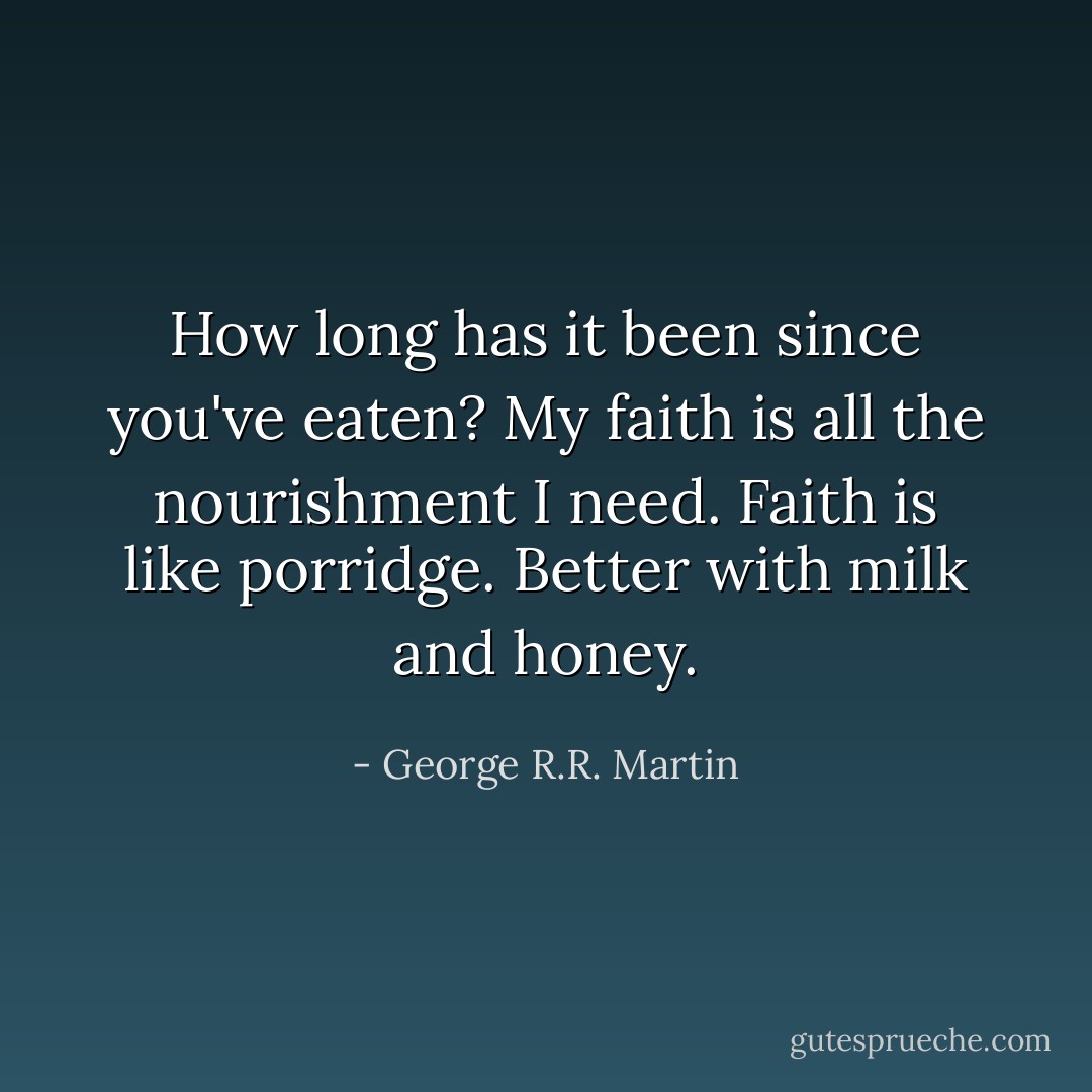 How long has it been since you've eaten?<br />My faith is all the nourishment I need.<br />Faith is like porridge. Better with milk and honey. - George R.R. Martin