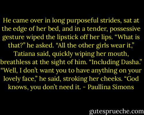 He came over in long pur­pose­ful strides, sat at the edge of her bed, and in a ten­der, pos­ses­sive ges­ture wiped the lip­stick off her lips. “What is that?” he asked.<br />“All the other girls wear it,” Ta­tiana said, quickly wip­ing her mouth, breath­less at the sight of him. “In­clud­ing Dasha.”<br />“Well, I don’t want you to have any­thing on your lovely face,” he said, stroking her cheeks. “God knows, you don’t need it. - Paullina Simons