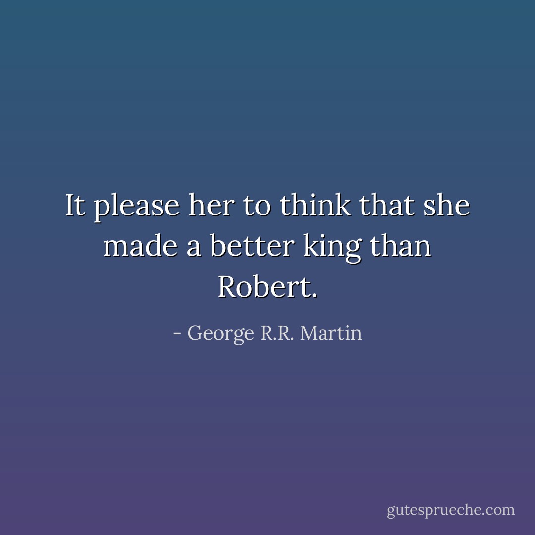 It please her to think that she made a better king than Robert. - George R.R. Martin