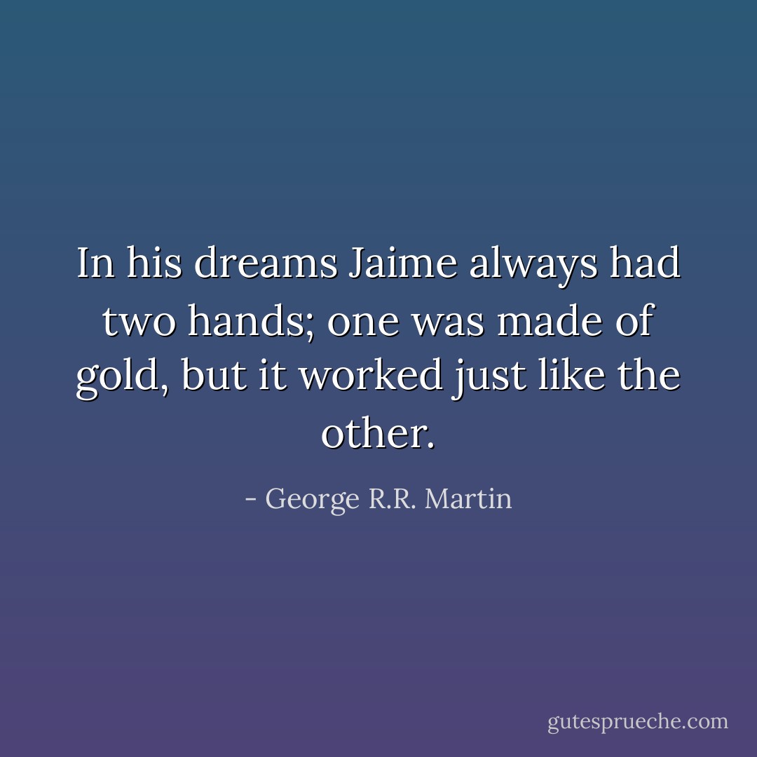 In his dreams Jaime always had two hands; one was made of gold, but it worked just like the other. - George R.R. Martin
