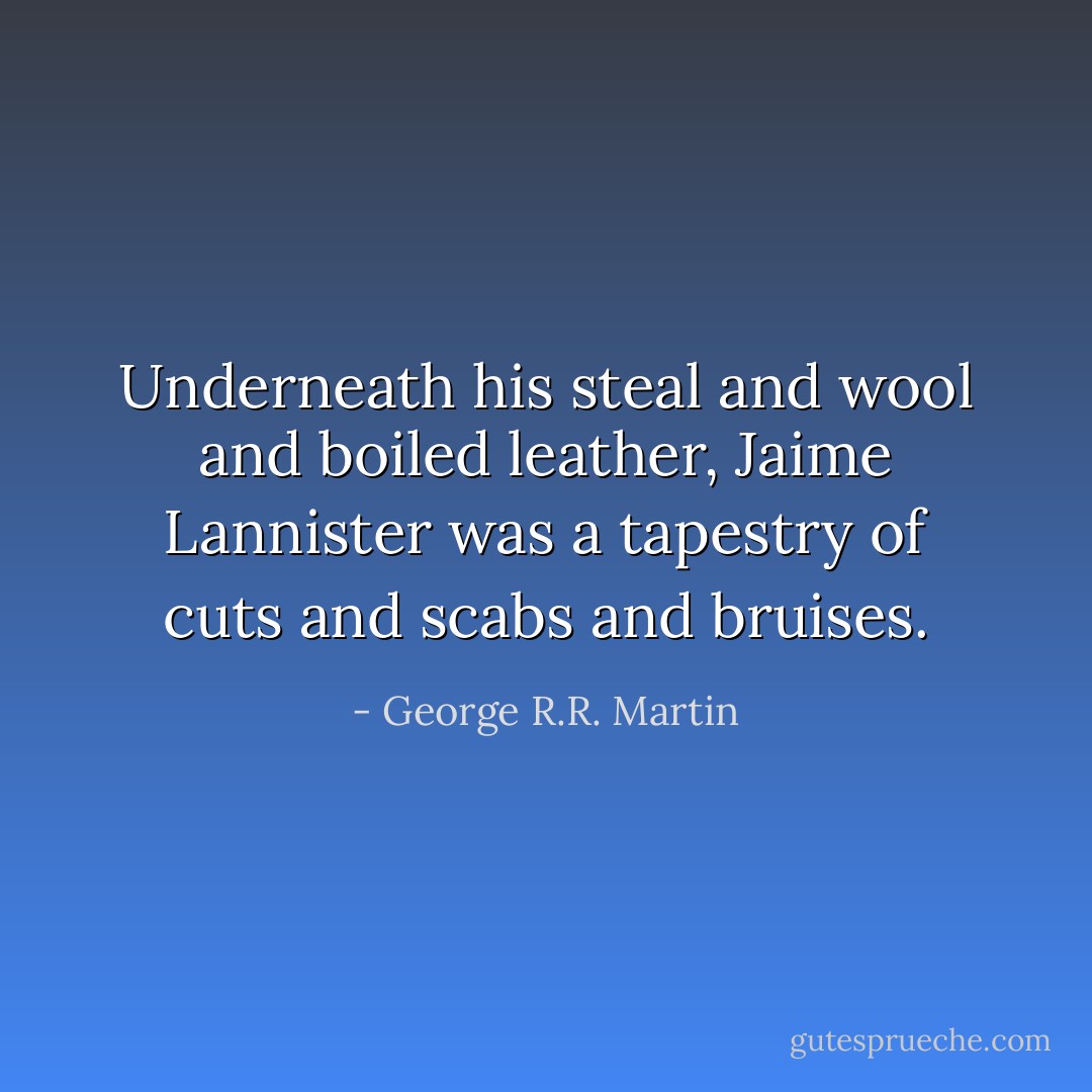 Underneath his steal and wool and boiled leather, Jaime Lannister was a tapestry of cuts and scabs and bruises. - George R.R. Martin