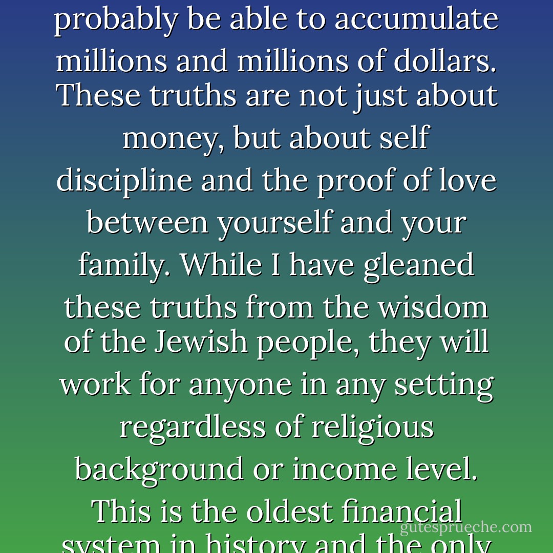 If you follow these simple truths, you will gain control over your financial future, and probably be able to accumulate millions and millions of dollars. These truths are not just about money, but about self discipline and the proof of love between yourself and your family. While I have gleaned these truths from the wisdom of the Jewish people, they will work for anyone in any setting regardless of religious background or income level. This is the oldest financial system in history and the only one that has survived the test of time. - Celso Cukierkorn