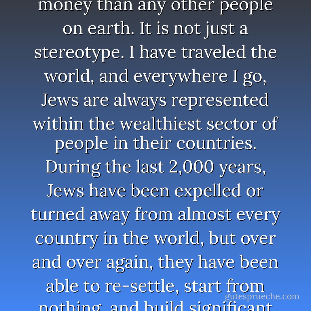 My people have more know-how in dealing with money than any other people on earth. It is not just a stereotype. I have traveled the world, and everywhere I go, Jews are always represented within the wealthiest sector of people in their countries. During the last 2,000 years, Jews have been expelled or turned away from almost every country in the world, but over and over again, they have been able to re-settle, start from nothing, and build significant wealth in new lands. - Celso Cukierkorn