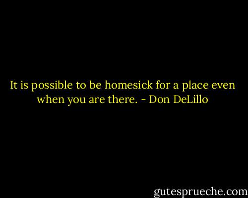 It is possible to be homesick for a place even when you are there. - Don DeLillo