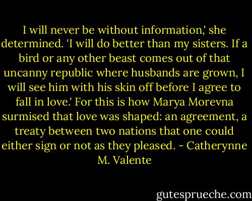 I will never be without information,' she determined. 'I will do better than my sisters. If a bird or any other beast comes out of that uncanny republic where husbands are grown, I will see him with his skin off before I agree to fall in love.' For this is how Marya Morevna surmised that love was shaped: an agreement, a treaty between two nations that one could either sign or not as they pleased. - Catherynne M. Valente