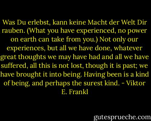 Was Du erlebst, kann keine Macht der Welt Dir rauben. (What you have experienced, no power on earth can take from you.) Not only our experiences, but all we have done, whatever great thoughts we may have had and all we have suffered, all this is not lost, though it is past; we have brought it into being. Having been is a kind of being, and perhaps the surest kind. - Viktor E. Frankl