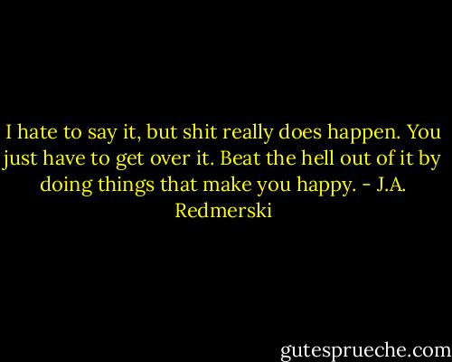 I hate to say it, but shit really does happen. You just have to get over it. Beat the hell out of it by doing things that make you happy. - J.A. Redmerski