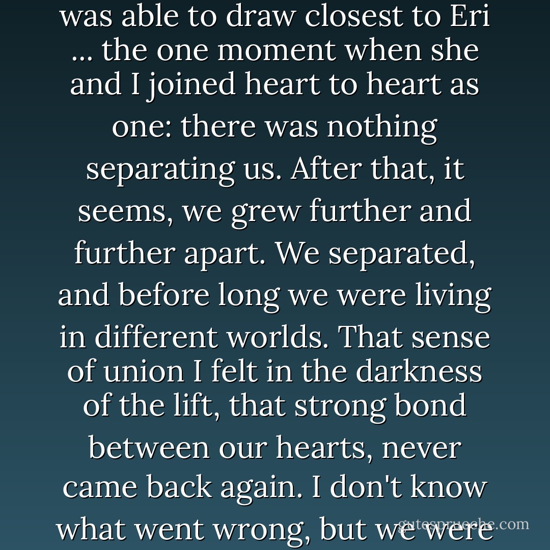 But that was the last time. That was…how should I say it? ... the one moment in my life when I was able to draw closest to Eri ... the one moment when she and I joined heart to heart as one: there was nothing separating us. After that, it seems, we grew further and further apart. We separated, and before long we were living in different worlds. That sense of union I felt in the darkness of the lift, that strong bond between our hearts, never came back again. I don't know what went wrong, but we were never able to go back to where we started from. - Haruki Murakami