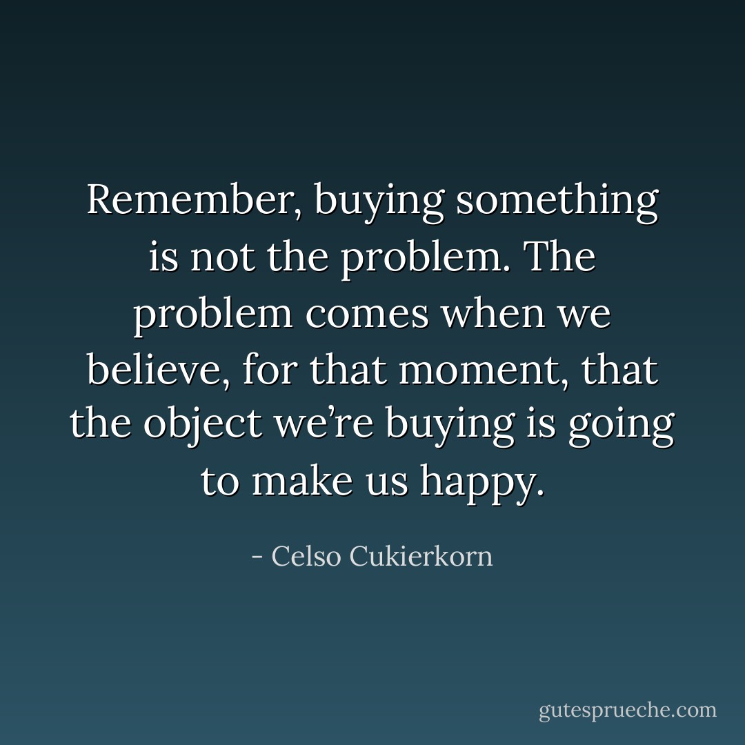 Remember, buying something is not the problem. The problem comes when we believe, for that moment, that the object we’re buying is going to make us happy. - Celso Cukierkorn