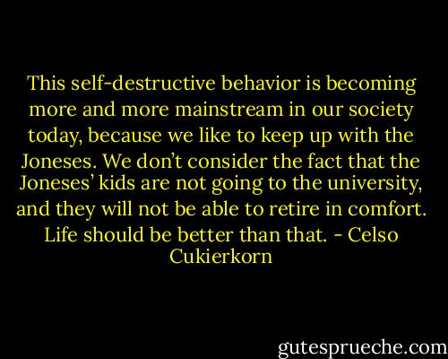This self-destructive behavior is becoming more and more mainstream in our society today, because we like to keep up with the Joneses. We don’t consider the fact that the Joneses’ kids are not going to the university, and they will not be able to retire in comfort. Life should be better than that. - Celso Cukierkorn