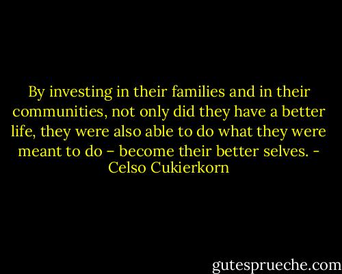 By investing in their families and in their communities, not only did they have a better life, they were also able to do what they were meant to do – become their better selves. - Celso Cukierkorn