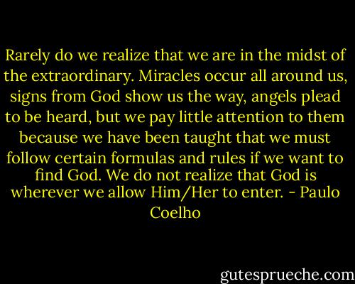 Rarely do we realize that we are in the midst of the extraordinary. Miracles occur all around us, signs from God show us the way, angels plead to be heard, but we pay little attention to them because we have been taught that we must follow certain formulas and rules if we want to find God. We do not realize that God is wherever we allow Him/Her to enter. - Paulo Coelho