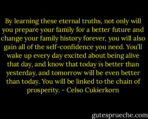 By learning these eternal truths, not only will you prepare your family for a better future and change your family history forever, you will also gain all of the self-confidence you need. You’ll wake up every day excited about being alive that day, and know that today is better than yesterday, and tomorrow will be even better than today. You will be linked to the chain of prosperity. - Celso Cukierkorn