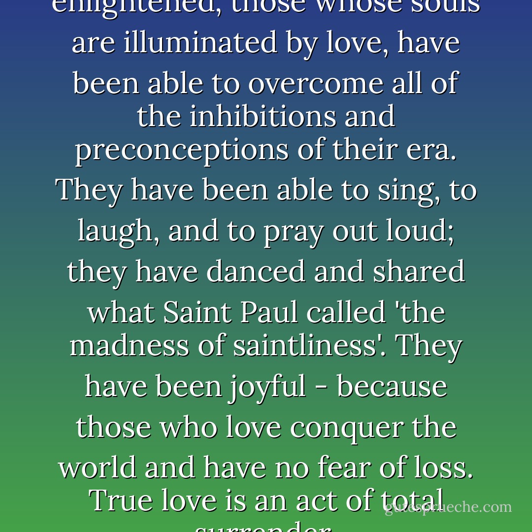 Those who are truly enlightened, those whose souls are illuminated by love, have been able to overcome all of the inhibitions and preconceptions of their era. They have been able to sing, to laugh, and to pray out loud; they have danced and shared what Saint Paul called 'the madness of saintliness'. They have been joyful - because those who love conquer the world and have no fear of loss. True love is an act of total surrender. - Paulo Coelho
