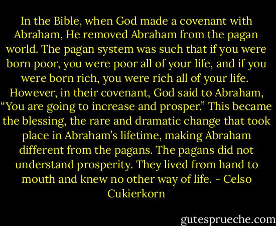 In the Bible, when God made a covenant with Abraham, He removed Abraham from the pagan world. The pagan system was such that if you were born poor, you were poor all of your life, and if you were born rich, you were rich all of your life. <br />However, in their covenant, God said to Abraham, “You are going to increase and prosper.” This became the blessing, the rare and dramatic change that took place in Abraham’s lifetime, making Abraham different from the pagans. The pagans did not understand prosperity. They lived from hand to mouth and knew no other way of life. - Celso Cukierkorn