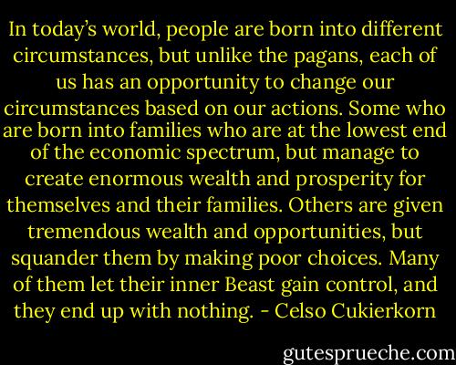 In today’s world, people are born into different circumstances, but unlike the pagans, each of us has an opportunity to change our circumstances based on our actions. Some who are born into families who are at the lowest end of the economic spectrum, but manage to create enormous wealth and prosperity for themselves and their families. Others are given tremendous wealth and opportunities, but squander them by making poor choices. Many of them let their inner Beast gain control, and they end up with nothing. - Celso Cukierkorn