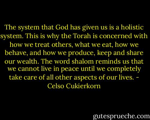 The system that God has given us is a holistic system. This is why the Torah is concerned with how we treat others, what we eat, how we behave, and how we produce, keep and share our wealth. The word shalom reminds us that we cannot live in peace until we completely take care of all other aspects of our lives. - Celso Cukierkorn