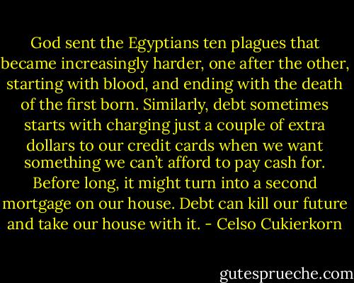 God sent the Egyptians ten plagues that became increasingly harder, one after the other, starting with blood, and ending with the death of the first born. Similarly, debt sometimes starts with charging just a couple of extra dollars to our credit cards when we want something we can’t afford to pay cash for. Before long, it might turn into a second mortgage on our house. Debt can kill our future and take our house with it. - Celso Cukierkorn