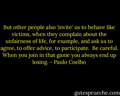 But other people also 'invite' us to behave like victims, when they complain about the unfairness of life, for example, and ask us to agree, to offer advice, to participate.<br /><br />Be careful. When you join in that game you always end up losing. - Paulo Coelho